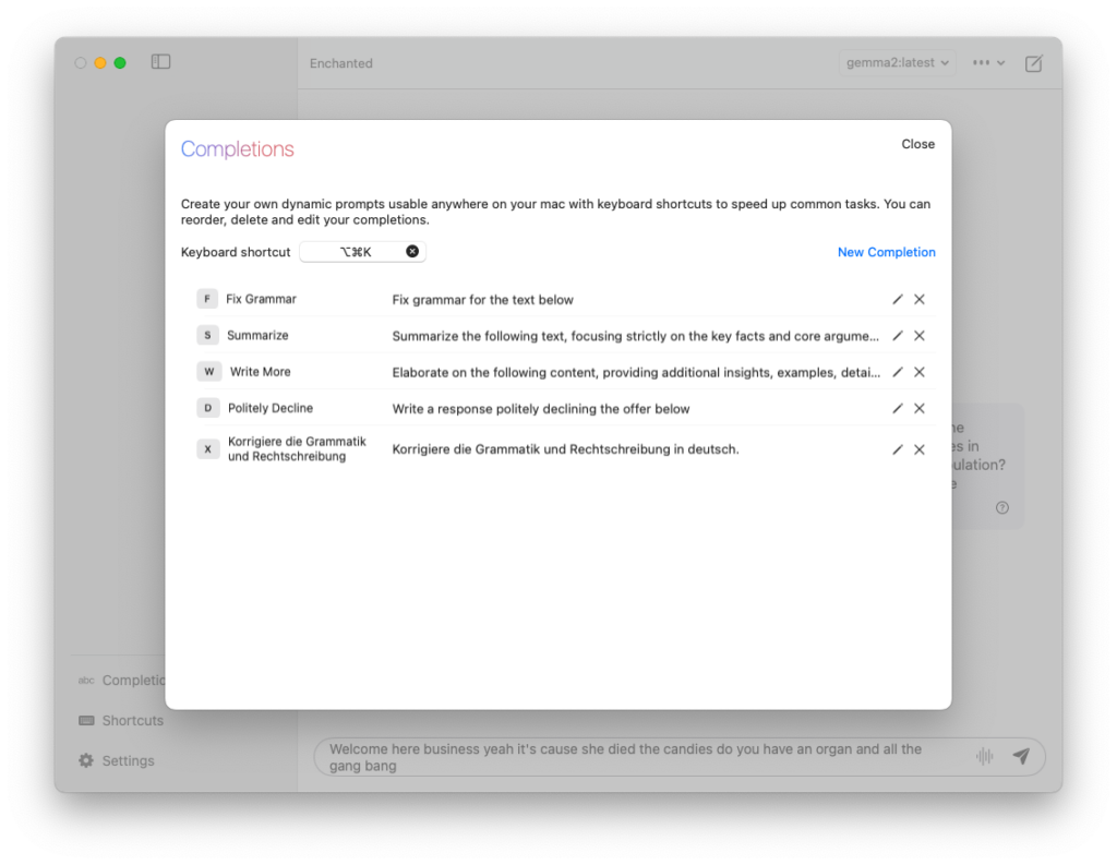 Ein Screenshot der Enchanted-App zeigt das Fenster “Completions”. Oben steht der Hinweis: “Create your own dynamic prompts usable anywhere on your Mac with keyboard shortcuts to speed up common tasks. You can reorder, delete and edit your completions.” Ein Tastenkürzel ⌥⌘K ist angegeben.
	•	F: Fix Grammar - Fix grammar for the text below
	•	S: Summarize - Summarize the following text, focusing strictly on the key facts and core arguments
	•	W: Write More - Elaborate on the following content, providing additional insights, examples, details
	•	D: Politely Decline - Write a response politely declining the offer below
	•	X: Korrigiere die Grammatik und Rechtschreibung - Korrigiere die Grammatik und Rechtschreibung in Deutsch

Rechts neben jeder Completion befinden sich Bearbeitungs- und Löschsymbole. Links im Hintergrund sind die Menüoptionen “Completions”, “Shortcuts” und “Settings” sichtbar.
