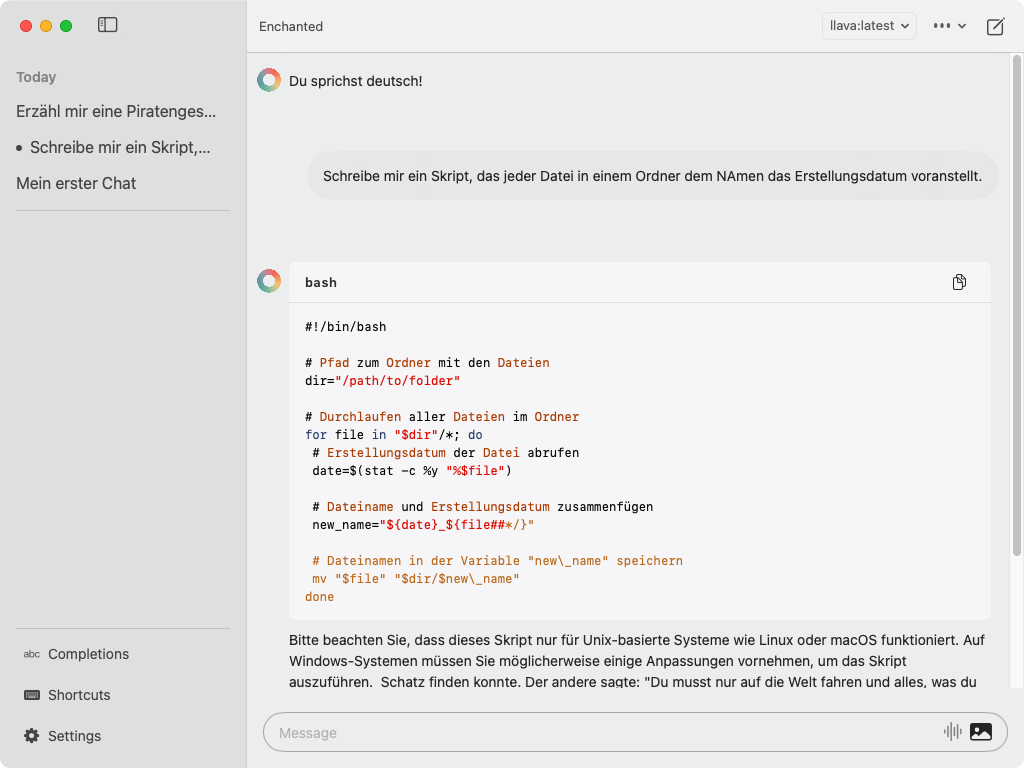 Ein Bildschirmfoto der Enchanted-App zeigt eine Chat-Konversation auf Deutsch. Oben links sind mehrere Chats aufgelistet, darunter "Erzähl mir eine Piratengeschichte", "Schreibe mir ein Skript, ..." und "Mein erster Chat". 

In der Mitte des Bildschirms steht die Frage: "Schreibe mir ein Skript, das jeder Datei in einem Ordner den Namen das Erstellungsdatum voranstellt." Daraufhin wird ein Bash-Skript angezeigt:

```bash
#!/bin/bash

# Pfad zum Ordner mit den Dateien
dir="/path/to/folder"

# Durchlaufen aller Dateien im Ordner
for file in "$dir"/*; do
  # Erstellungsdatum der Datei abrufen
  date=$(stat -c %y "$file")

  # Dateiname und Erstellungsdatum zusammenfügen
  new_name="${date}_${file##*/}"

  # Dateinamen in der Variable "new_name" speichern
  mv "$file" "$dir/$new_name"
done
```

Unter dem Skript befindet sich eine Notiz: "Bitte beachten Sie, dass dieses Skript nur für Unix-basierte Systeme wie Linux oder macOS funktioniert. Auf Windows-Systemen müssen Sie möglicherweise einige Anpassungen vornehmen, um das Skript auszuführen."

Am unteren Rand befindet sich das Eingabefeld für Nachrichten mit einem kleinen Bildsymbol rechts daneben.