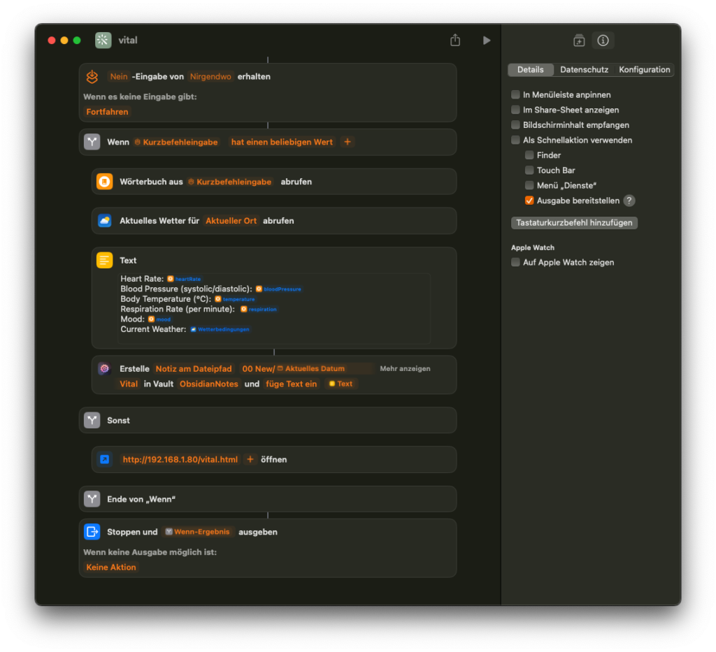Das Bild zeigt einen Apple-Kurzbefehl namens “Vital”. Dieser Workflow ist darauf ausgelegt, Vitalparameter (wie Herzfrequenz, Blutdruck, Körpertemperatur, Atemfrequenz, Stimmung und Wetterbedingungen) abzurufen und zu speichern. Hier sind die Schritte des Workflows: 1. Eingabeprüfung: Der Kurzbefehl startet mit einer Überprüfung, ob eine Eingabe von einer beliebigen Quelle vorliegt. Falls keine Eingabe vorhanden ist, wird fortgefahren. 2. Wörterbuch: Ein Wörterbuch wird aus der Eingabe erstellt und dann verwendet, um die Vitalwerte zu speichern. 3. Wetterdaten: Der aktuelle Wetterbericht für den Standort wird abgerufen. 4. Textformatierung: Ein Textblock listet die Werte wie Herzfrequenz, Blutdruck (systolisch/diastolisch), Körpertemperatur, Atemfrequenz, Stimmung und Wetterbedingungen auf. 5. Notiz speichern: Die formatierten Daten werden als Notiz in Obsidian gespeichert. Der Pfad der Notiz wird durch ein festgelegtes Datum und den Ordnernamen (“Vital”) im Obsidian-Verzeichnis erstellt. 6. Webseite öffnen: Eine spezifische Webseite (http://192.168.1.80/vital.html) wird geöffnet, um möglicherweise zusätzliche Informationen oder Funktionen bereitzustellen. 7. Ausgabe anzeigen: Am Ende des Workflows wird die Ausgabe des „Wenn“-Ergebnisses ausgegeben. Wenn keine Ausgabe möglich ist, erfolgt keine Aktion. Auf der rechten Seite befinden sich verschiedene Konfigurationsoptionen wie „In Menüleiste anpinnen“ oder „Als Schnellaktion verwenden“.